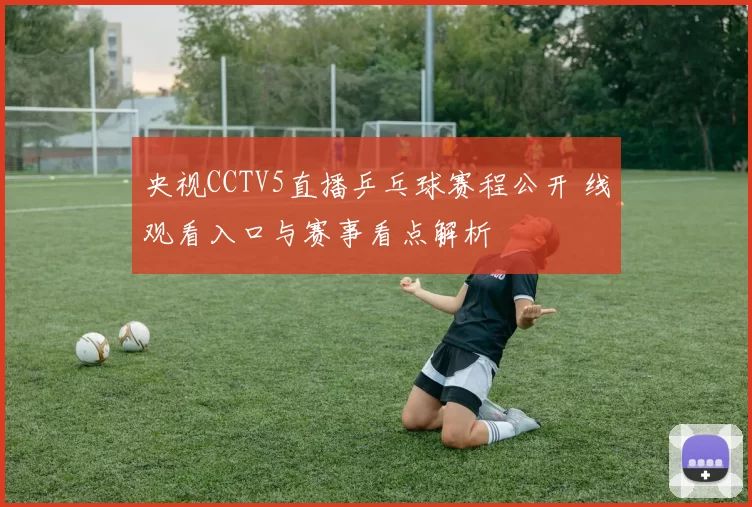 央视CCTV5直播乒乓球赛程公开 线观看入口与赛事看点解析