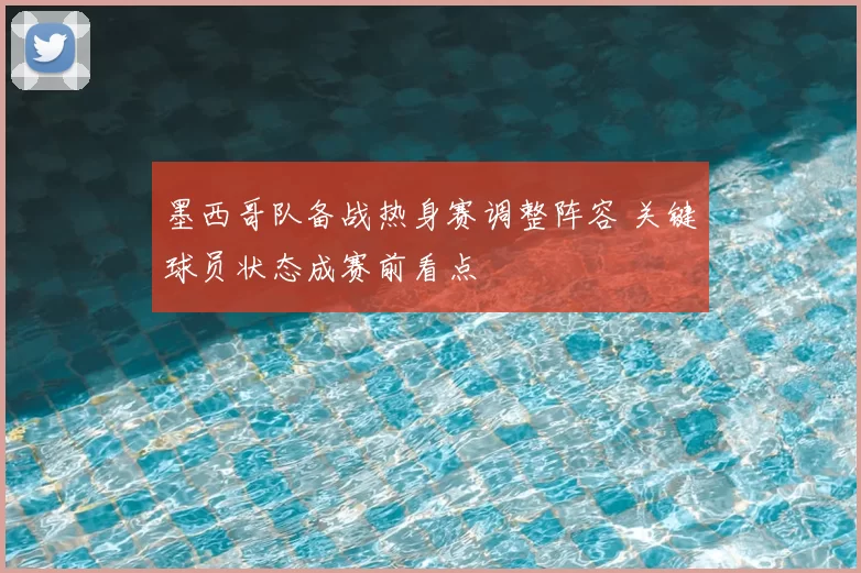 墨西哥队备战热身赛调整阵容 关键球员状态成赛前看点