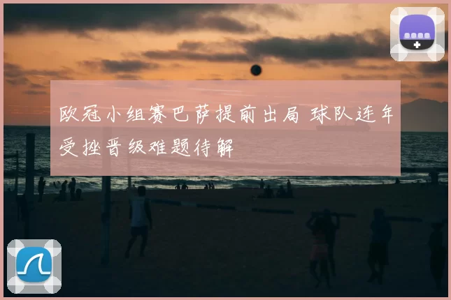 欧冠小组赛巴萨提前出局 球队连年受挫晋级难题待解