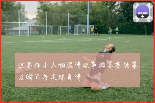 世界杯小人物温情故事揭幕赛场幕后瞬间与足球真情