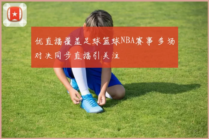优直播覆盖足球篮球NBA赛事 多场对决同步直播引关注