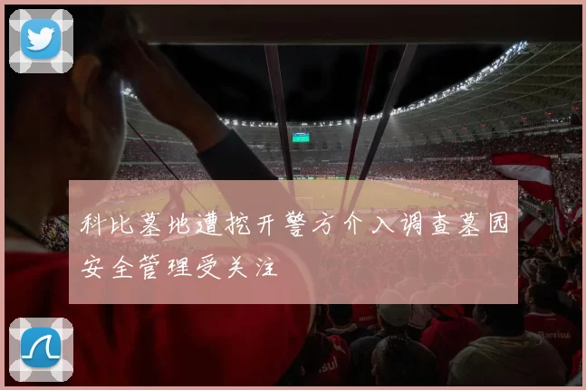 科比墓地遭挖开警方介入调查墓园安全管理受关注