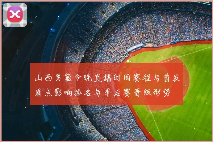 山西男篮今晚直播时间赛程与首发看点影响排名与季后赛晋级形势