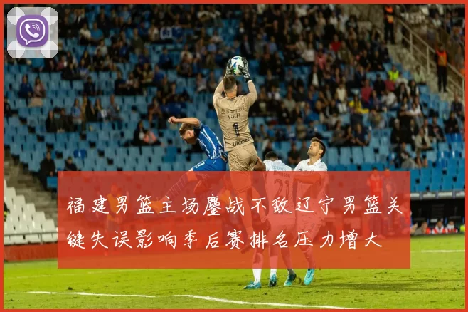 福建男篮主场鏖战不敌辽宁男篮关键失误影响季后赛排名压力增大